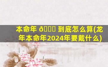 本命年 🐅 到底怎么算(龙年本命年2024年要戴什么)